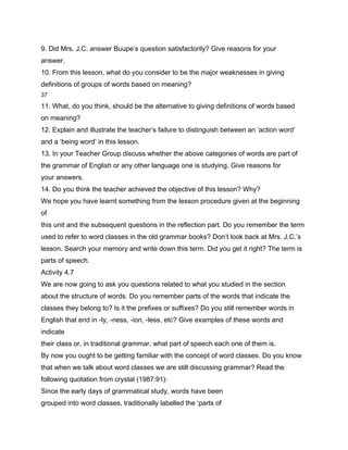 9. Did Mrs. J.C. answer Buupe’s question satisfactorily? Give reasons for your
answer.
10. From this lesson, what do you consider to be the major weaknesses in giving
definitions of groups of words based on meaning?
37

11. What, do you think, should be the alternative to giving definitions of words based
on meaning?
12. Explain and illustrate the teacher’s failure to distinguish between an ‘action word’
and a ‘being word’ in this lesson.
13. In your Teacher Group discuss whether the above categories of words are part of
the grammar of English or any other language one is studying. Give reasons for
your answers.
14. Do you think the teacher achieved the objective of this lesson? Why?
We hope you have learnt something from the lesson procedure given at the beginning
of
this unit and the subsequent questions in the reflection part. Do you remember the term
used to refer to word classes in the old grammar books? Don’t look back at Mrs. J.C.’s
lesson. Search your memory and write down this term. Did you get it right? The term is
parts of speech.
Activity 4.7
We are now going to ask you questions related to what you studied in the section
about the structure of words. Do you remember parts of the words that indicate the
classes they belong to? Is it the prefixes or suffixes? Do you still remember words in
English that end in -ly, -ness, -ion, -less, etc? Give examples of these words and
indicate
their class or, in traditional grammar, what part of speech each one of them is.
By now you ought to be getting familiar with the concept of word classes. Do you know
that when we talk about word classes we are still discussing grammar? Read the
following quotation from crystal (1987:91):
Since the early days of grammatical study, words have been
grouped into word classes, traditionally labelled the ‘parts of
 