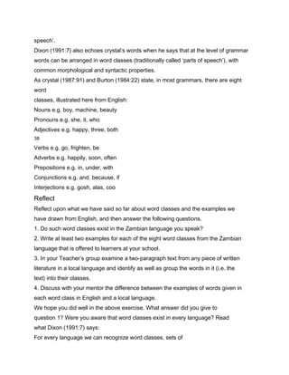 speech’.
Dixon (1991:7) also echoes crystal’s words when he says that at the level of grammar
words can be arranged in word classes (traditionally called ‘parts of speech’), with
common morphological and syntactic properties.
As crystal (1987:91) and Burton (1984:22) state, in most grammars, there are eight
word
classes, illustrated here from English:
Nouns e.g. boy, machine, beauty
Pronouns e.g. she, it, who
Adjectives e.g. happy, three, both
38

Verbs e.g. go, frighten, be
Adverbs e.g. happily, soon, often
Prepositions e.g. in, under, with
Conjunctions e.g. and, because, if
Interjections e.g. gosh, alas, coo
Reflect
Reflect upon what we have said so far about word classes and the examples we
have drawn from English, and then answer the following questions.
1. Do such word classes exist in the Zambian language you speak?
2. Write at least two examples for each of the eight word classes from the Zambian
language that is offered to learners at your school.
3. In your Teacher’s group examine a two-paragraph text from any piece of written
literature in a local language and identify as well as group the words in it (i.e. the
text) into their classes.
4. Discuss with your mentor the difference between the examples of words given in
each word class in English and a local language.
We hope you did well in the above exercise. What answer did you give to
question 1? Were you aware that word classes exist in every language? Read
what Dixon (1991:7) says:
For every language we can recognize word classes, sets of
 