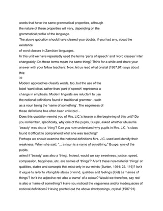 words that have the same grammatical properties, although
the nature of these properties will vary, depending on the
grammatical profile of the language.
The above quotation should have cleared your doubts, if you had any, about the
existence
of word classes in Zambian languages.
In this unit we have repeatedly used the terms ‘parts of speech’ and ‘word classes’ inter
changeably. Do these terms mean the same thing? Think for a while and share your
answer with your fellow teachers. Now, let us read what crystal (1987:91) says about
this:
39

Modern approaches classify words, too, but the use of the
label ‘word class’ rather than ‘part of speech’ represents a
change in emphasis. Modern linguists are reluctant to use
the notional definitions found in traditional grammar - such
as a noun being the ‘name of something’. The eagerness of
these definitions has often been criticized...
Does this quotation remind you of Mrs. J.C.’s lesson at the beginning of this unit? Do
you remember, specifically, why one of the pupils, Buupe, asked whether ubusuma
‘beauty’ was also a ‘thing’? Can you now understand why pupils in Mrs. J.C. ‘s class
found it difficult to comprehend what she was teaching?
Perhaps we should examine the notional definitions Mrs. J.C. used and identify their
weakness. When she said, “... a noun is a name of something,” Buupe, one of the
pupils,
asked if ‘beauty’ was also a ‘thing’. Indeed, would we say sweetness, justice, speed,
compassion, happiness, etc. are names of ‘things’? Aren’t these non-material ‘things’ or
qualities, states and concepts that exist only in our minds (Burton, 1984: 23, 116)? Isn’t
it vague to refer to intangible states of mind, qualities and feelings (ibid) as ‘names of
things’? Isn’t the adjective red also a ‘name’ of a colour? Would we therefore, say red
is also a ‘name of something’? Have you noticed the vagueness and/or inadequacies of
notional definitions? Having pointed out the above shortcomings, crystal (1987:91)
 