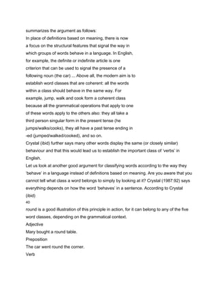 summarizes the argument as follows:
In place of definitions based on meaning, there is now
a focus on the structural features that signal the way in
which groups of words behave in a language. In English,
for example, the definite or indefinite article is one
criterion that can be used to signal the presence of a
following noun (the car) ... Above all, the modern aim is to
establish word classes that are coherent: all the words
within a class should behave in the same way. For
example, jump, walk and cook form a coherent class
because all the grammatical operations that apply to one
of these words apply to the others also: they all take a
third person singular form in the present tense (he
jumps/walks/cooks), they all have a past tense ending in
-ed (jumped/walked/cooked), and so on.
Crystal (ibid) further says many other words display the same (or closely similar)
behaviour and that this would lead us to establish the important class of ‘verbs’ in
English.
Let us look at another good argument for classifying words according to the way they
‘behave’ in a language instead of definitions based on meaning. Are you aware that you
cannot tell what class a word belongs to simply by looking at it? Crystal (1987:92) says
everything depends on how the word ‘behaves’ in a sentence. According to Crystal
(ibid)
40

round is a good illustration of this principle in action, for it can belong to any of the five
word classes, depending on the grammatical context.
Adjective
Mary bought a round table.
Preposition
The car went round the corner.
Verb
 