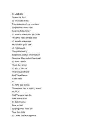 (b) Lila bulilo
‘Smear the floor’
(c) Nikenezwi ki lila,
‘Enemies entered my premises
2 (a) Nibata kupata mali
‘I want to hide money’
(b) Mwana una ni pata yebunolo
‘The child has a smooth face’
(c) Mundia una ni pata
‘Mundia has good luck’
(d) Poto yapata
‘The pot is boiling’
3 (a) Bona Zaezize Mwendabayi
‘See what Mwendabayi has done’
(b) Bona baziba
‘Them they know’
(c) Ndu ki yabona
‘This house is theirs’
4 (a) Taha Kwanu
‘Come here’
42

(b) Taha ieza sialeto
‘The weaver bird is making a nest’
NYANJA
1 (a) Yangana bala lija
‘Look at that scar’
(b) Bala mwana
‘Bear a child’
2 (a) Ng’amba nsalu iyo
‘Tear that cloth’
(b) Chaka cino kuli ng’amba
 