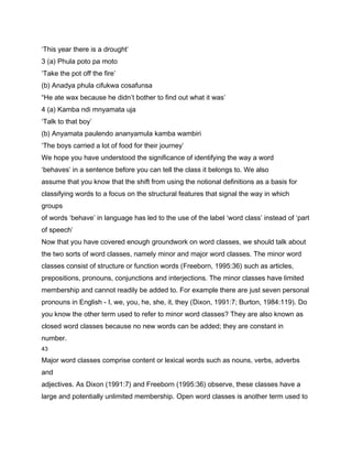 ‘This year there is a drought’
3 (a) Phula poto pa moto
‘Take the pot off the fire’
(b) Anadya phula cifukwa cosafunsa
“He ate wax because he didn’t bother to find out what it was’
4 (a) Kamba ndi mnyamata uja
‘Talk to that boy’
(b) Anyamata paulendo ananyamula kamba wambiri
‘The boys carried a lot of food for their journey’
We hope you have understood the significance of identifying the way a word
‘behaves’ in a sentence before you can tell the class it belongs to. We also
assume that you know that the shift from using the notional definitions as a basis for
classifying words to a focus on the structural features that signal the way in which
groups
of words ‘behave’ in language has led to the use of the label ‘word class’ instead of ‘part
of speech’
Now that you have covered enough groundwork on word classes, we should talk about
the two sorts of word classes, namely minor and major word classes. The minor word
classes consist of structure or function words (Freeborn, 1995:36) such as articles,
prepositions, pronouns, conjunctions and interjections. The minor classes have limited
membership and cannot readily be added to. For example there are just seven personal
pronouns in English - I, we, you, he, she, it, they (Dixon, 1991:7; Burton, 1984:119). Do
you know the other term used to refer to minor word classes? They are also known as
closed word classes because no new words can be added; they are constant in
number.
43

Major word classes comprise content or lexical words such as nouns, verbs, adverbs
and
adjectives. As Dixon (1991:7) and Freeborn (1995:36) observe, these classes have a
large and potentially unlimited membership. Open word classes is another term used to
 