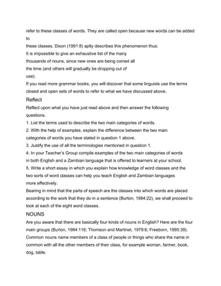 refer to these classes of words. They are called open because new words can be added
to
these classes. Dixon (1991:8) aptly describes this phenomenon thus:
It is impossible to give an exhaustive list of the many
thousands of nouns, since new ones are being coined all
the time (and others will gradually be dropping out of
use).
If you read more grammar books, you will discover that some linguists use the terms
closed and open sets of words to refer to what we have discussed above.
Reflect
Reflect upon what you have just read above and then answer the following
questions.
1. List the terms used to describe the two main categories of words.
2. With the help of examples, explain the difference between the two main
categories of words you have stated in question 1 above.
3. Justify the use of all the terminologies mentioned in question 1.
4. In your Teacher’s Group compile examples of the two main categories of words
in both English and a Zambian language that is offered to learners at your school.
5. Write a short essay in which you explain how knowledge of word classes and the
two sorts of word classes can help you teach English and Zambian languages
more effectively.
Bearing in mind that the parts of speech are the classes into which words are placed
according to the work that they do in a sentence (Burton, 1984:22), we shall proceed to
look at each of the eight word classes.
NOUNS
Are you aware that there are basically four kinds of nouns in English? Here are the four
main groups (Burton, 1984:116; Thomson and Martinet, 1979:6; Freeborn, 1995:39).
Common nouns name members of a class of people or things who share the name in
common with all the other members of their class, for example woman, farmer, book,
dog, table.
 