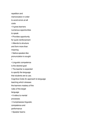 repetition and
memorization in order
to avoid errors at all
costs
• It gives learners
numerous opportunities
to speak
• Provides opportunity
for quick reinforcement
• Attends to structure
and form more than
meaning
• Native-speaker-like
pronunciation is sought
4

• Linguistic competence
is the desired goal
• The teacher is expected
to specify the language
that students are to use.
Cognitive Code An approach to language
teaching which stresses
the learners mastery of the
rules of the target
language
• It refers to mental
processes
• It emphasizes linguistic
competence and
performance
• Speaker learns
 