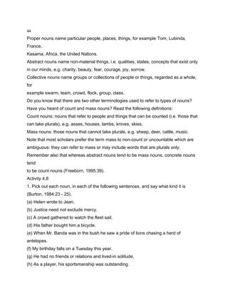 44

Proper nouns name particular people, places, things, for example Tom, Lubinda,
France,
Kasama, Africa, the United Nations.
Abstract nouns name non-material things, i.e. qualities, states, concepts that exist only
in our minds, e.g. charity, beauty, fear, courage, joy, sorrow.
Collective nouns name groups or collections of people or things, regarded as a whole,
for
example swarm, team, crowd, flock, group, class.
Do you know that there are two other terminologies used to refer to types of nouns?
Have you heard of count and mass nouns? Read the following definitions:
Count nouns: nouns that refer to people and things that can be counted (i.e. those that
can take plurals), e.g. asses, houses, lambs, knives, skies.
Mass nouns: those nouns that cannot take plurals, e.g. sheep, deer, cattle, music.
Note that most scholars prefer the term mass to non-count or uncountable which are
ambiguous: they can refer to mass or may include words that are plurals only.
Remember also that whereas abstract nouns tend to be mass nouns, concrete nouns
tend
to be count nouns (Freeborn, 1995:39).
Activity 4.8
1. Pick out each noun, in each of the following sentences, and say what kind it is
(Burton, 1984:23 - 25).
(a) Helen wrote to Jean.
(b) Justice need not exclude mercy.
(c) A crowd gathered to watch the fleet sail.
(d) His father bought him a bicycle.
(e) When Mr. Banda was in the bush he saw a pride of lions chasing a herd of
antelopes.
(f) My birthday falls on a Tuesday this year.
(g) He had no friends or relations and lived-in solitude.
(h) As a player, his sportsmanship was outstanding.
 