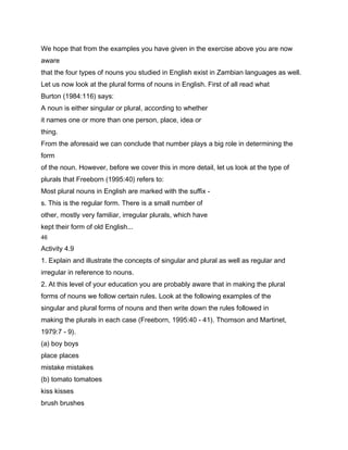 We hope that from the examples you have given in the exercise above you are now
aware
that the four types of nouns you studied in English exist in Zambian languages as well.
Let us now look at the plural forms of nouns in English. First of all read what
Burton (1984:116) says:
A noun is either singular or plural, according to whether
it names one or more than one person, place, idea or
thing.
From the aforesaid we can conclude that number plays a big role in determining the
form
of the noun. However, before we cover this in more detail, let us look at the type of
plurals that Freeborn (1995:40) refers to:
Most plural nouns in English are marked with the suffix -
s. This is the regular form. There is a small number of
other, mostly very familiar, irregular plurals, which have
kept their form of old English...
46

Activity 4.9
1. Explain and illustrate the concepts of singular and plural as well as regular and
irregular in reference to nouns.
2. At this level of your education you are probably aware that in making the plural
forms of nouns we follow certain rules. Look at the following examples of the
singular and plural forms of nouns and then write down the rules followed in
making the plurals in each case (Freeborn, 1995:40 - 41). Thomson and Martinet,
1979:7 - 9).
(a) boy boys
place places
mistake mistakes
(b) tomato tomatoes
kiss kisses
brush brushes
 