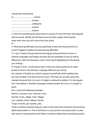 manservant menservants
(I) ..................................... clothes
..................................... trousers
..................................... underpants
..................................... knickers
..................................... scissors
3. From the examples given above there is a group of nouns that have what linguists
call zero plural. Identify and list these nouns and then explain what linguists
mean when they say such nouns have zero plural.
48

4. What learning difficulties are the pupils likely to face with the plural forms of
nouns? Suggest remedies for these learning difficulties.
5. In your Teacher Groups examine the singular and plural forms of nouns in
Zambian languages and English and then discuss similarities (if any) as well as
differences. After this discussion, write a short report highlighting and illustrating
your findings.
6. Prepare a thirty - minute lesson plan in which you teach pupils how to make
plurals of nouns in the Zambian Language offered at your school.
As a teacher of English you need to acquaint yourself with all the spelling rules
you have studied in the plural forms of nouns. We hope you are also aware that
whereas the plural form of a noun in English is obtained by adding ‘s’ to the singular
form, the prefixes in Zambian languages indicate whether the noun is in singular or
plural
form. Look at the following examples:
Bemba: umumana, river; imimana, rivers
Kaonde: muzhi, village; mizhi, villages
Lozi: mulikani, friend; balikani, friends
Tonga: musimbi, girl; basimbi, girls.
There is another important thing you need to know about the concept of zero plural we
talked about earlier on. This is that there is a very common zero plural which is used
with nouns of measurement which follow numerals of determiners expressing quantity
 