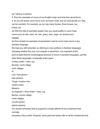 (q) I will buy a scissors
3. Give five examples of nouns of non-English origin and write their plural forms.
4. As you are aware count nouns such as house, knife, boy can take plurals (i.e. they
can be counted). For example, we can say many houses, three houses, two
knives, etc
(a) With the help of examples explain how you would qualify or count mass
nouns such as milk, sand, ink, hair, grass, dust, sugar, oil, furniture and
luggage.
(b) Give at least six examples of expressions used to count mass nouns in any
Zambian language
We hope you still remember us referring to noun prefixes in Zambian languages
indicating whether the noun is in singular or plural form. It is important at this
point to state that the morphological structure of nouns in Zambian languages, just like
other Bantu languages, is basically of two types:
(i) Noun prefix + stem, e.g.
Kaonde: muzhi village
mizhi villages
50

Lozi: mutu person
batu persons
Tonga: musamu tree
misamu trees
Masamu
(ii) Augment + Noun Prefix + stem, e.g.
Bemba: umushi village
imishi villages
umuntu person
abantu persons
You should remember that an augment is simply defined as any morpheme that
normally
precedes a Noun prefix. However, some grammar books refer to all the morphemes that
 