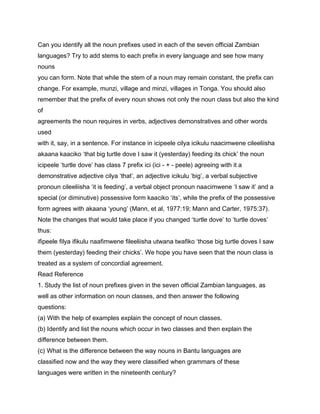 Can you identify all the noun prefixes used in each of the seven official Zambian
languages? Try to add stems to each prefix in every language and see how many
nouns
you can form. Note that while the stem of a noun may remain constant, the prefix can
change. For example, munzi, village and minzi, villages in Tonga. You should also
remember that the prefix of every noun shows not only the noun class but also the kind
of
agreements the noun requires in verbs, adjectives demonstratives and other words
used
with it, say, in a sentence. For instance in icipeele cilya icikulu naacimwene cileeliisha
akaana kaaciko ‘that big turtle dove I saw it (yesterday) feeding its chick’ the noun
icipeele ‘turtle dove’ has class 7 prefix ici (ici - + - peele) agreeing with it a
demonstrative adjective cilya ‘that’, an adjective icikulu ‘big’, a verbal subjective
pronoun cileeliisha ‘it is feeding’, a verbal object pronoun naacimwene ‘I saw it’ and a
special (or diminutive) possessive form kaaciko ‘its’, while the prefix of the possessive
form agrees with akaana ‘young’ (Mann, et al, 1977:19; Mann and Carter, 1975:37).
Note the changes that would take place if you changed ‘turtle dove’ to ‘turtle doves’
thus:
ifipeele filya ifikulu naafimwene fileeliisha utwana twafiko ‘those big turtle doves I saw
them (yesterday) feeding their chicks’. We hope you have seen that the noun class is
treated as a system of concordial agreement.
Read Reference
1. Study the list of noun prefixes given in the seven official Zambian languages, as
well as other information on noun classes, and then answer the following
questions:
(a) With the help of examples explain the concept of noun classes.
(b) Identify and list the nouns which occur in two classes and then explain the
difference between them.
(c) What is the difference between the way nouns in Bantu languages are
classified now and the way they were classified when grammars of these
languages were written in the nineteenth century?
 