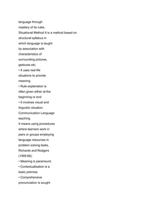 language through
mastery of its rules.
Situational Method It is a method based on
structural syllabus in
which language is taught
by association with
characteristics of
surrounding pictures,
gestures etc.
• It uses real life
situations to provide
meaning
• Rule explanation is
often given either at the
beginning or end
• It involves visual and
linguistic situation.
Communication Language
teaching
It means using procedures
where learners work in
pairs or groups employing
language resources in
problem solving tasks,
Richards and Rodgers
(1995:66).
• Meaning is paramount.
• Contextualisation is a
basic premise
• Comprehensive
pronunciation is sought
 