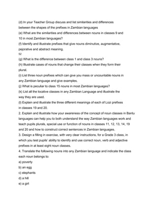 (d) In your Teacher Group discuss and list similarities and differences
between the shapes of the prefixes in Zambian languages
(e) What are the similarities and differences between nouns in classes 9 and
10 in most Zambian languages?
(f) Identify and illustrate prefixes that give nouns diminutive, augmentative,
pejorative and abstract meaning.
52

(g) What is the difference between class 1 and class 3 nouns?
(h) Illustrate cases of nouns that change their classes when they form their
plural.
(i) List three noun prefixes which can give you mass or uncountable nouns in
any Zambian language and give examples.
(j) What is peculiar to class 15 nouns in most Zambian languages?
(k) List all the locative classes in any Zambian Language and illustrate the
way they are used.
(l) Explain and illustrate the three different meanings of each of Lozi prefixes
in classes 19 and 20.
2. Explain and illustrate how your awareness of the concept of noun classes in Bantu
languages can help you to both understand the way Zambian languages work and
teach pupils plurals, special use or function of nouns in classes 11, 12, 13, 14, 19
and 20 and how to construct correct sentences in Zambian languages.
3. Design a filling in exercise, with very clear instructions, for a Grade 3 class, in
which you test pupils’ ability to identify and use correct noun, verb and adjective
prefixes in at least eight noun classes.
4. Translate the following nouns into any Zambian language and indicate the class
each noun belongs to:
a) poverty
b) an egg
c) elephants
d) a hill
e) a girl
 