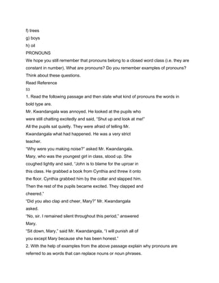 f) trees
g) boys
h) oil
PRONOUNS
We hope you still remember that pronouns belong to a closed word class (i.e. they are
constant in number). What are pronouns? Do you remember examples of pronouns?
Think about these questions.
Read Reference
53

1. Read the following passage and then state what kind of pronouns the words in
bold type are.
Mr. Kwandangala was annoyed. He looked at the pupils who
were still chatting excitedly and said, “Shut up and look at me!”
All the pupils sat quietly. They were afraid of telling Mr.
Kwandangala what had happened. He was a very strict
teacher.
“Why were you making noise?” asked Mr. Kwandangala.
Mary, who was the youngest girl in class, stood up. She
coughed lightly and said, “John is to blame for the uproar in
this class. He grabbed a book from Cynthia and threw it onto
the floor. Cynthia grabbed him by the collar and slapped him.
Then the rest of the pupils became excited. They clapped and
cheered.”
“Did you also clap and cheer, Mary?” Mr. Kwandangala
asked.
“No, sir. I remained silent throughout this period,” answered
Mary.
“Sit down, Mary,” said Mr. Kwandangala, “I will punish all of
you except Mary because she has been honest.”
2. With the help of examples from the above passage explain why pronouns are
referred to as words that can replace nouns or noun phrases.
 