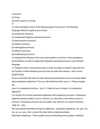 (i) persons
(ii) things
(iii) either persons or things
57

15. Give examples of each of the following types of pronouns in the Zambian
language offered to pupils at your school.
(a) possessive pronouns.
(b) independent objective personal pronouns.
(c) demonstrative pronouns.
(d) relative pronouns.
(e) interrogative pronouns.
(f) reflexive pronouns.
(g) emphasizing pronouns.
16. Illustrate the influence of the noun class system on the form of the possessive,
demonstrative as well as independent objective personal pronouns in any Zambian
language.
17. Prepare a thirty -minute lesson plan in which you teach a Grade 3 class the form
and function of demonstrative pronouns that are used with classes 1 and 2 nouns.
ADJECTIVES
Do you remember that when we were discussing possessive pronouns we also talked
about possessive adjectives? Can you still recall that while ‘yours’ in ‘These oranges
are
yours’ is a possessive pronoun, ‘your’ in ‘these are your oranges’ is a possessive
adjective?
You should not confuse possessive adjectives with possessive pronouns. Possessive
adjectives always qualify a noun or pronoun (i.e. they tell us more about a noun or
pronoun). Possessive pronouns do not qualify; they stand for or in place of (Burton,
1984:121, 122).
We have already identified one type of adjectives - possessive adjectives: my, your, his,
her, its, our, your, their. Look at the other kinds of adjectives below.
Descriptive adjectives - These qualify nouns by describing some quality or attribute
 