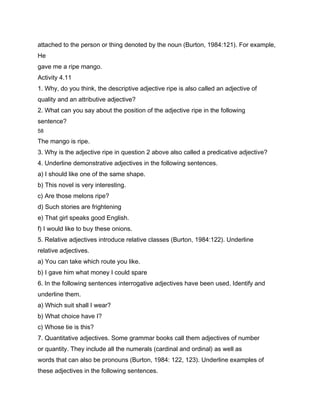 attached to the person or thing denoted by the noun (Burton, 1984:121). For example,
He
gave me a ripe mango.
Activity 4.11
1. Why, do you think, the descriptive adjective ripe is also called an adjective of
quality and an attributive adjective?
2. What can you say about the position of the adjective ripe in the following
sentence?
58

The mango is ripe.
3. Why is the adjective ripe in question 2 above also called a predicative adjective?
4. Underline demonstrative adjectives in the following sentences.
a) I should like one of the same shape.
b) This novel is very interesting.
c) Are those melons ripe?
d) Such stories are frightening
e) That girl speaks good English.
f) I would like to buy these onions.
5. Relative adjectives introduce relative classes (Burton, 1984:122). Underline
relative adjectives.
a) You can take which route you like.
b) I gave him what money I could spare
6. In the following sentences interrogative adjectives have been used. Identify and
underline them.
a) Which suit shall I wear?
b) What choice have I?
c) Whose tie is this?
7. Quantitative adjectives. Some grammar books call them adjectives of number
or quantity. They include all the numerals (cardinal and ordinal) as well as
words that can also be pronouns (Burton, 1984: 122, 123). Underline examples of
these adjectives in the following sentences.
 