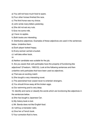 a) You will not have much food to spare.
b) Four other horses finished the race.
c) The third horse was my choice.
d) John wrote many letters yesterday.
e) She did not eat any nuts.
f) Give me some milk.
g) I have no apples.
h) Both books are interesting.
8. Distributive adjectives. Examples of these adjectives are used in the sentences
below. Underline them.
a) Each player looked happy.
b) Every woman carried a bucket.
c) I will take either book.
59

d) Neither candidate was suitable for the job.
9. Are you aware that verb participles have the property of functioning like
adjectives? (Freeborn, 1995:53). Look at the following sentences and then
underline verb participles that have been used as adjectives.
a) That was an exciting match
b) She bought a very interesting novel.
c) The astonished host vowed never to entertain strangers.
d) You should throw away all the broken eggs.
e) Our swimming pool is very deep.
10. Identify and name or classify the words which are functioning like adjectives in
the sentences below.
a) She has bought a Japanese Car.
b) My history book is lost.
c) Mr. Banda does not like English food.
d) I will buy a transistor radio.
e) Give her a French book.
f) Your correction fluid is here.
 