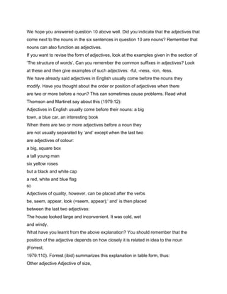 We hope you answered question 10 above well. Did you indicate that the adjectives that
come next to the nouns in the six sentences in question 10 are nouns? Remember that
nouns can also function as adjectives.
If you want to revise the form of adjectives, look at the examples given in the section of
‘The structure of words’. Can you remember the common suffixes in adjectives? Look
at these and then give examples of such adjectives: -ful, -ness, -ion, -less.
We have already said adjectives in English usually come before the nouns they
modify. Have you thought about the order or position of adjectives when there
are two or more before a noun? This can sometimes cause problems. Read what
Thomson and Martinet say about this (1979:12):
Adjectives in English usually come before their nouns: a big
town, a blue car, an interesting book
When there are two or more adjectives before a noun they
are not usually separated by ‘and’ except when the last two
are adjectives of colour:
a big, square box
a tall young man
six yellow roses
but a black and white cap
a red, white and blue flag
60

Adjectives of quality, however, can be placed after the verbs
be, seem, appear, look (=seem, appear);’ and’ is then placed
between the last two adjectives:
The house looked large and inconvenient. It was cold, wet
and windy.
What have you learnt from the above explanation? You should remember that the
position of the adjective depends on how closely it is related in idea to the noun
(Forrest,
1979:110). Forrest (ibid) summarizes this explanation in table form, thus:
Other adjective Adjective of size,
 