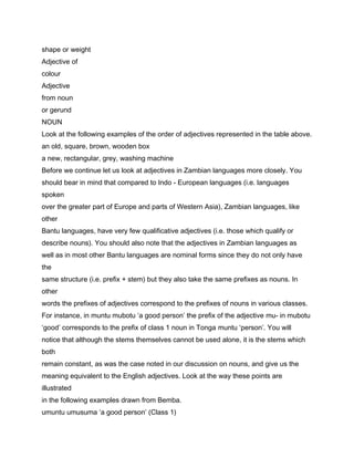 shape or weight
Adjective of
colour
Adjective
from noun
or gerund
NOUN
Look at the following examples of the order of adjectives represented in the table above.
an old, square, brown, wooden box
a new, rectangular, grey, washing machine
Before we continue let us look at adjectives in Zambian languages more closely. You
should bear in mind that compared to Indo - European languages (i.e. languages
spoken
over the greater part of Europe and parts of Western Asia), Zambian languages, like
other
Bantu languages, have very few qualificative adjectives (i.e. those which qualify or
describe nouns). You should also note that the adjectives in Zambian languages as
well as in most other Bantu languages are nominal forms since they do not only have
the
same structure (i.e. prefix + stem) but they also take the same prefixes as nouns. In
other
words the prefixes of adjectives correspond to the prefixes of nouns in various classes.
For instance, in muntu mubotu ‘a good person’ the prefix of the adjective mu- in mubotu
‘good’ corresponds to the prefix of class 1 noun in Tonga muntu ‘person’. You will
notice that although the stems themselves cannot be used alone, it is the stems which
both
remain constant, as was the case noted in our discussion on nouns, and give us the
meaning equivalent to the English adjectives. Look at the way these points are
illustrated
in the following examples drawn from Bemba.
umuntu umusuma ‘a good person’ (Class 1)
 