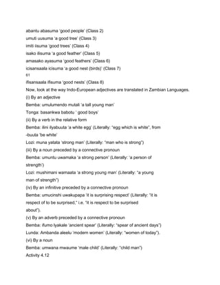 abantu abasuma ‘good people’ (Class 2)
umuti uusuma ‘a good tree’ (Class 3)
imiti iisuma ‘good trees’ (Class 4)
isako ilisuma ‘a good feather’ (Class 5)
amasako ayasuma ‘good feathers’ (Class 6)
icisansaala icisuma ‘a good nest (birds)’ (Class 7)
61

ifisansaala ifisuma ‘good nests’ (Class 8)
Now, look at the way Indo-European adjectives are translated in Zambian Languages.
(i) By an adjective
Bemba: umulumendo mutali ‘a tall young man’
Tonga: basankwa babotu ‘ good boys’
(ii) By a verb in the relative form
Bemba: ilini ilyabuuta ‘a white egg’ (Literally: “egg which is white”, from
-buuta ‘be white’
Lozi: muna yatata ‘strong man’ (Literally: “man who is strong”)
(iii) By a noun preceded by a connective pronoun
Bemba: umuntu uwamaka ‘a strong person’ (Literally: ‘a person of
strength’)
Lozi: mushimani wamaata ‘a strong young man’ (Literally: “a young
man of strength”)
(iv) By an infinitive preceded by a connective pronoun
Bemba: umucinshi uwakupapa ‘it is surprising respect’ (Literally: “it is
respect of to be surprised,” i.e. “it is respect to be surprised
about”).
(v) By an adverb preceded by a connective pronoun
Bemba: ifumo lyakale ‘ancient spear’ (Literally: “spear of ancient days”)
Lunda: Ambanda aleelu ‘modern women’ (Literally: “women of today”).
(vi) By a noun
Bemba: umwana mwaume ‘male child’ (Literally: “child man”)
Activity 4.12
 
