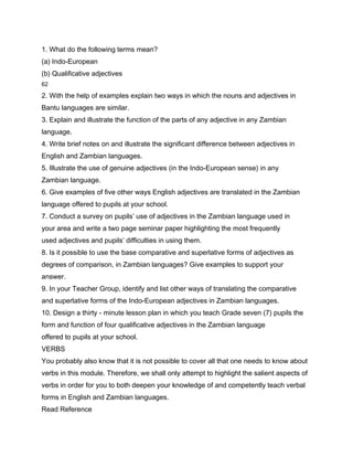 1. What do the following terms mean?
(a) Indo-European
(b) Qualificative adjectives
62

2. With the help of examples explain two ways in which the nouns and adjectives in
Bantu languages are similar.
3. Explain and illustrate the function of the parts of any adjective in any Zambian
language.
4. Write brief notes on and illustrate the significant difference between adjectives in
English and Zambian languages.
5. Illustrate the use of genuine adjectives (in the Indo-European sense) in any
Zambian language.
6. Give examples of five other ways English adjectives are translated in the Zambian
language offered to pupils at your school.
7. Conduct a survey on pupils’ use of adjectives in the Zambian language used in
your area and write a two page seminar paper highlighting the most frequently
used adjectives and pupils’ difficulties in using them.
8. Is it possible to use the base comparative and superlative forms of adjectives as
degrees of comparison, in Zambian languages? Give examples to support your
answer.
9. In your Teacher Group, identify and list other ways of translating the comparative
and superlative forms of the Indo-European adjectives in Zambian languages.
10. Design a thirty - minute lesson plan in which you teach Grade seven (7) pupils the
form and function of four qualificative adjectives in the Zambian language
offered to pupils at your school.
VERBS
You probably also know that it is not possible to cover all that one needs to know about
verbs in this module. Therefore, we shall only attempt to highlight the salient aspects of
verbs in order for you to both deepen your knowledge of and competently teach verbal
forms in English and Zambian languages.
Read Reference
 