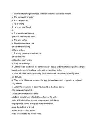 1. Study the following sentences and then underline the verbs in them.
a) She works at the factory
b) You can go now
c) He is writing
d) He is my best friend
63

e) The boy chased the dog
f) I had a bad cold last week
g) The girls sighed
h) Ripe bananas taste nice
i) He did the shopping
j) I have written
k) She may pass the examinations
l) He didn’t write
m) She has been writing
n) They live in Mongu
2. List the verbs used in all the sentences in 1 above under the following subheadings:
lexical verbs, modal auxiliary verbs, primary auxiliary verbs.
3. Write the three forms of auxiliary verbs from which the primary auxiliary verbs
are derived.
4. What is the difference between the way ‘is’ has been used in questions 1(c) and
1(d) above?
5. Match the synonyms in columns A and B in the table below.
COLUMN A COLUMN B
Lexical or full verbs finite verbs
a subject complement inflected base form of the verb
verbs which indicate the mood irregular past verb forms
helping verbs a word that gives more information
about the subject of a verb
tensed verbs content verbs
verbs preceded by ‘to’ modal verbs
 