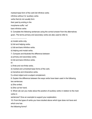 marked base form of the verb full infinitive verbs
infinitive without ‘to’ auxiliary verbs
verbs that do not usually form
their past by ending in the
morpheme suffix ‘-ed’
bare infinitive verbs
6. Complete the following sentences using the correct answer from the alternatives
given. The terms primary and secondary verbs are also used to refer to
................................
a) modal verbs only.
b) full and helping verbs.
c) full and bare infinitive verbs.
d) helping and modal verbs.
7. Compare and illustrate the difference between
a) primary and secondary verbs.
b) full and bare infinitive verbs.
64

c) finite and non-finite verbs .
d) marked and unmarked base forms of the verb.
e) transitive and intransitive verbs.
f) a direct object and a subject complement.
8. Explain the difference between the ways verbs have been used in the following
two sentences:
a) She smiled.
b) She cut her hand.
9. What rule can you make about the position of auxiliary verbs in relation to the main
verbs in
sentences? Give an example to support your explanation.
10. From the types of verbs you have studied above which type does not have and
which one has
the following forms?
 