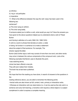 a) infinitive
b) -ing or -ed participles
c) imperative
11. What is the difference between the way the verb ‘sang’ has been used in the
following two
sentences?
a) The choir sang an anthem.
b) The choir sang badly.
If someone asked you to define a verb, what would you say it is? Have the answers you
have given to the above questions helped you to understand what a verb is? Read
Burton
and Hornby’s definition of a verb (1984:124; 1998:1323):
A verb is a word or phrase that denotes an action, a state
or being. Its function in a sentence is to make a statement
about the subject of that sentence. For example, The
director signed the letter.
Burton (ibid) further says a verb may consist of more than one word, and other words
may come in between the various components of the compound verb. Look at the
following examples that Burton uses to illustrate this point.
I was watching tennis.
Jones has been offered a new job.
They will soon realize their mistake.
The book has at last been published.
65

We hope that from the reading you have done, in search of answers to the questions in
the
reading reference above, you are able to remember the following points:
• lexical verbs are also known as full, content, main, primary or intransitive verbs.
• Whereas an intransitive verb can stand alone (i.e. it can be used as the only verb in a
sentence and carry full meaning), a transitive verb requires a direct object or a subject
complement in order to express a complete meaning.
 