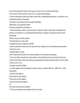 He hit his opponent hard in the second round. (‘hit’ is used transitively)
He hit hard in the second round. (‘hit’ is used intransitively).
• Some intransitive verbs are often used with a prepositional phrase, an adverb or an
adverbial particle. Examples
He doesn’t care about other people’s feelings.
Well done, you guessed right!
Sit down and tell me all about it.
• Like intransitive verbs, some transitive verbs are often used with a prepositional
phrase, an adverb or an adverbial particle that is closely connected with the verb.
Examples
Peter drove me to the airport.
That skirt fits you very well.
He gathered up his papers and left.
• Some transitive verbs can be used with two objects, as in the following examples
I sold Jim a car.
I bought Mary a book.
(N.B. Indicate the direct and indirect objects in the above examples).
• You can often express the same idea in the bullet above by using the verb as an
ordinary transitive verb and adding a prepositional phrase starting with to or for (ibid):
I sold a car to Jim.
I bought a book for Mary.
• A verb agrees with its subject in person and in number (Burton, 1984:124 - 125).
Examples
I drive to the station.
She drives to the station.
They drive to the station.
I was driving to the station.
67

We were driving to the station.
• There are regular and irregular forms of verbs
 