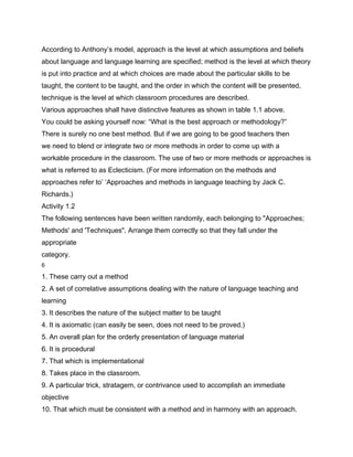 According to Anthony’s model, approach is the level at which assumptions and beliefs
about language and language learning are specified; method is the level at which theory
is put into practice and at which choices are made about the particular skills to be
taught, the content to be taught, and the order in which the content will be presented,
technique is the level at which classroom procedures are described.
Various approaches shall have distinctive features as shown in table 1.1 above.
You could be asking yourself now: “What is the best approach or methodology?”
There is surely no one best method. But if we are going to be good teachers then
we need to blend or integrate two or more methods in order to come up with a
workable procedure in the classroom. The use of two or more methods or approaches is
what is referred to as Eclecticism. (For more information on the methods and
approaches refer to’ ‘Approaches and methods in language teaching by Jack C.
Richards.)
Activity 1.2
The following sentences have been written randomly, each belonging to "Approaches;
Methods' and 'Techniques". Arrange them correctly so that they fall under the
appropriate
category.
6

1. These carry out a method
2. A set of correlative assumptions dealing with the nature of language teaching and
learning
3. It describes the nature of the subject matter to be taught
4. It is axiomatic (can easily be seen, does not need to be proved.)
5. An overall plan for the orderly presentation of language material
6. It is procedural
7. That which is implementational
8. Takes place in the classroom.
9. A particular trick, stratagem, or contrivance used to accomplish an immediate
objective
10. That which must be consistent with a method and in harmony with an approach.
 