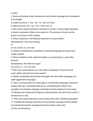 h) suffix
2. Name and indicate verbal morphemes in any Zambian language which correspond
to the English:
a) subject pronouns ‘I’, ‘you’, ‘we’, ‘he’, ‘she’ and ‘they’.
b) object pronouns ‘me’, ‘you’, ‘him’, ‘them’ and ‘us’.
3. Why are the verbal morphemes mentioned in question 2 above called dependent
or bound morphemes? (Refer to the section on ‘The structure of words’ and the
section on pronouns of this module).
4. Which morpheme in the following verbal form is a post-marker?
baacilaabomba ‘They were working’
69

(a/ -aci- (b) ba- (c) -a (d) -laa-
5. Explain and illustrate why imperatives in Zambian languages are said to have
simplex radicals
6. Which morpheme in the verbal form below is a post-ending (i.e. post-suffix)
element?
tidzabweranso ‘We shall come again’
(a) -nso (b) - a - (c) ti- (d) -dza-
7. Why is the verbal element -a (i.e the suffix) in adzabwera ‘They/he/she will
come’ called a discontinuous tense marker?
8. Explain and illustrate why Zambian languages, like other Bantu languages, are
called agglutinative languages.
9. There are three positions for tense signs in most Zambian languages: before the
subject prefix (sp), immediately after the sp., and following the radical. Give
examples in the Zambian language to illustrate the three positions for tense signs.
10. Illustrate how reciprocal and intensive verbal extension can add to the number of
morphemes in a verb.
11. Why is the radical referred to as the nucleus of the verb in Zambian languages?
12. Translate the following sentences into any Zambian language and then identify
and indicate the Zambian language lexical and auxiliary verbs used.
a) They are still working
 