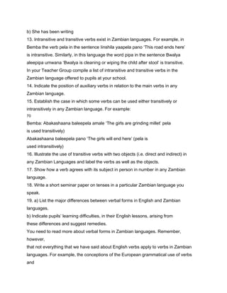 b) She has been writing
13. Intransitive and transitive verbs exist in Zambian languages. For example, in
Bemba the verb pela in the sentence Iinshila yaapela pano ‘This road ends here’
is intransitive. Similarly, in this language the word pipa in the sentence Bwalya
aleepipa umwana ‘Bwalya is cleaning or wiping the child after stool’ is transitive.
In your Teacher Group compile a list of intransitive and transitive verbs in the
Zambian language offered to pupils at your school.
14. Indicate the position of auxiliary verbs in relation to the main verbs in any
Zambian language.
15. Establish the case in which some verbs can be used either transitively or
intransitively in any Zambian language. For example:
70

Bemba: Abakashaana baleepela amale ‘The girls are grinding millet’ pela
is used transitively)
Abakashaana baleepela pano ‘The girls will end here’ (pela is
used intransitively)
16. Illustrate the use of transitive verbs with two objects (i.e. direct and indirect) in
any Zambian Languages and label the verbs as well as the objects.
17. Show how a verb agrees with its subject in person in number in any Zambian
language.
18. Write a short seminar paper on tenses in a particular Zambian language you
speak.
19. a) List the major differences between verbal forms in English and Zambian
languages.
b) Indicate pupils’ learning difficulties, in their English lessons, arising from
these differences and suggest remedies.
You need to read more about verbal forms in Zambian languages. Remember,
however,
that not everything that we have said about English verbs apply to verbs in Zambian
languages. For example, the conceptions of the European grammatical use of verbs
and
 