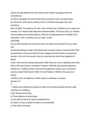 tenses are quite different from the notions used in Bantu languages where the
timereference
of verbs is classified into such familiar terms as present, future and past tenses,
etc. Moreover, what may be auxiliary verbs in a Zambian language may mean
something
else in English. For instance, the verb -suka ‘finish/end by’ in Bemba can be used as an
auxiliary, as in Abaice baali baleumana baasuka baalwa. The young ones (i.e. children)
were wrangling and ended by fighting, while the corresponding word in English is the
conjunction ‘until’ or adverbs such as ‘finally’, ‘at last’.
ADVERBS
Do you still remember the concept of minor and major word classes? Can you recall
that
the adverb belongs to major word classes that comprise content or lexical words? Well,
we would like to remind you that the fourth category of lexical words we are going to
discuss in this unit is the adverb. Can you remember the other three categories of
lexical
words, which we have already discussed? Well, these are: nouns, adjectives and verbs.
What is the main function of adverbs? Freeborn (1995:56) says that like adjectives,
adverbs are ‘modifying’ words. We know that adjectives modify nouns, but what do
adverbs modify? Both Burton (1984:137) and Freeborn (1995:56, 58) say that an
adverb
modifies a verb, an adjective, another adverb, a sentence or a clause.
Activity 4.14
71

1. Identify and underline the adverbs in each of the sentences below and then state
what they are modifying.
a) Mr. Banda arrived early.
b) These flowers are almost dead.
c) John talks so fast that I cannot understand him.
d) Indeed, he was so bright he made us uncomfortable.
e) They often come here.
 