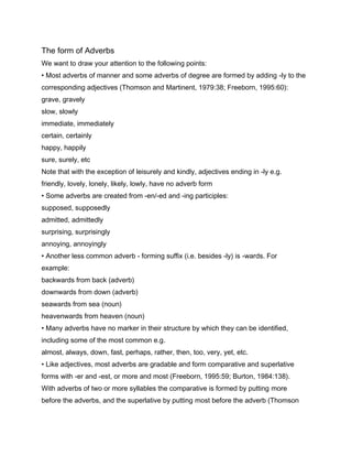 The form of Adverbs
We want to draw your attention to the following points:
• Most adverbs of manner and some adverbs of degree are formed by adding -ly to the
corresponding adjectives (Thomson and Martinent, 1979:38; Freeborn, 1995:60):
grave, gravely
slow, slowly
immediate, immediately
certain, certainly
happy, happily
sure, surely, etc
Note that with the exception of leisurely and kindly, adjectives ending in -ly e.g.
friendly, lovely, lonely, likely, lowly, have no adverb form
• Some adverbs are created from -en/-ed and -ing participles:
supposed, supposedly
admitted, admittedly
surprising, surprisingly
annoying, annoyingly
• Another less common adverb - forming suffix (i.e. besides -ly) is -wards. For
example:
backwards from back (adverb)
downwards from down (adverb)
seawards from sea (noun)
heavenwards from heaven (noun)
• Many adverbs have no marker in their structure by which they can be identified,
including some of the most common e.g.
almost, always, down, fast, perhaps, rather, then, too, very, yet, etc.
• Like adjectives, most adverbs are gradable and form comparative and superlative
forms with -er and -est, or more and most (Freeborn, 1995:59; Burton, 1984:138).
With adverbs of two or more syllables the comparative is formed by putting more
before the adverbs, and the superlative by putting most before the adverb (Thomson
 
