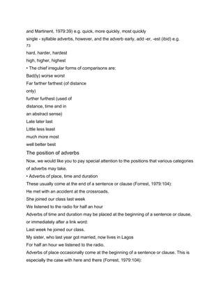 and Martinent, 1979:39) e.g. quick, more quickly, most quickly
single - syllable adverbs, however, and the adverb early, add -er, -est (ibid) e.g.
73

hard, harder, hardest
high, higher, highest
• The chief irregular forms of comparisons are:
Bad(ly) worse worst
Far farther farthest (of distance
only)
further furthest (used of
distance, time and in
an abstract sense)
Late later last
Little less least
much more most
well better best
The position of adverbs
Now, we would like you to pay special attention to the positions that various categories
of adverbs may take.
• Adverbs of place, time and duration
These usually come at the end of a sentence or clause (Forrest, 1979:104):
He met with an accident at the crossroads.
She joined our class last week
We listened to the radio for half an hour
Adverbs of time and duration may be placed at the beginning of a sentence or clause,
or immediately after a link word:
Last week he joined our class.
My sister, who last year got married, now lives in Lagos
For half an hour we listened to the radio.
Adverbs of place occasionally come at the beginning of a sentence or clause. This is
especially the case with here and there (Forrest, 1979:104):
 