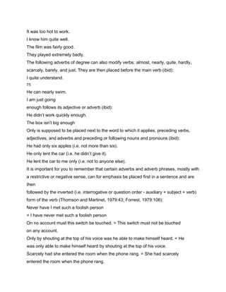 It was too hot to work.
I know him quite well.
The film was fairly good.
They played extremely badly.
The following adverbs of degree can also modify verbs: almost, nearly, quite, hardly,
scarcely, barely, and just. They are then placed before the main verb (ibid):
I quite understand.
75

He can nearly swim.
I am just going
enough follows its adjective or adverb (ibid):
He didn’t work quickly enough.
The box isn’t big enough
Only is supposed to be placed next to the word to which it applies, preceding verbs,
adjectives, and adverbs and preceding or following nouns and pronouns (ibid):
He had only six apples (i.e. not more than six).
He only lent the car (i.e. he didn’t give it).
He lent the car to me only (i.e. not to anyone else).
It is important for you to remember that certain adverbs and adverb phrases, mostly with
a restrictive or negative sense, can for emphasis be placed first in a sentence and are
then
followed by the inverted (i.e. interrogative or question order - auxiliary + subject + verb)
form of the verb (Thomson and Martinet, 1979:43; Forrest, 1979:106):
Never have I met such a foolish person
= I have never met such a foolish person
On no account must this switch be touched. = This switch must not be touched
on any account.
Only by shouting at the top of his voice was he able to make himself heard. = He
was only able to make himself heard by shouting at the top of his voice.
Scarcely had she entered the room when the phone rang. = She had scarcely
entered the room when the phone rang.
 