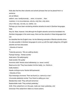 Note also that the other adverbs and adverb phrases that can be placed first in a
sentence
are as follows:
seldom, ever, hardly/scarcely ... when, no sooner ... than,
nowhere, in no circumstances, only by, only then, only when,
only in this way, not only, so, neither, nor.
Perhaps you have been wondering whether adverbs do exist in Zambian languages.
Well,
they do. Note, however, that although the English adverbs cannot be translated into
Zambian languages in the same ways, there are few adverbs in these languages that
can
be classified like the English ones. As the following examples of Bemba adverbs show,
it is also possible in Zambian languages to come up with the eight categories of English
adverbs we have discussed.
• Adverbs of manner
76

Tuleenda panoono. ‘We are walking slowly’.
Pyanga bwangu. ‘Sweep quickly’
Ikala bwino ‘Sit well/properly’
Ikala tondolo ‘Sit quietly’
Aiminiine shilili ‘He/she stood still/silently (i.e. never a word)’
Baamuuma icibi ‘They have beaten him/her badly, (i.e. He/she is
badly beaten).’
Aawile cimfutya-numa ‘He/she fell backwards’.
• Adverbs of time
Elyo twasanga umumana ‘Then we found (i.e. came to) a river.’
Umunoobe aleekwita nomba ‘Your friend is calling you now.’
Bakabomba mailo ‘They will work tomorrow.’
Baabombele mailo ‘They worked yesterday.’
(N.B. If the verbal form is in the past, mailo can mean yesterday, and
tomorrow if the verbal form refers to a future action).
 