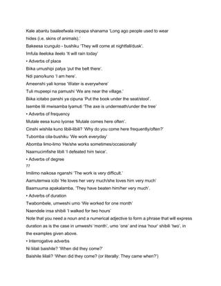 Kale abantu baaleefwala impapa shanama ‘Long ago people used to wear
hides (i.e. skins of animals).’
Bakeesa icungulo - bushiku ‘They will come at nightfall/dusk’.
Imfula ileeloka ileelo ‘It will rain today’
• Adverbs of place
Biika umushipi palya ‘put the belt there’.
Ndi pano/kuno ‘I am here’.
Ameenshi yali konse ‘Water is everywhere’
Tuli mupeepi na pamushi ‘We are near the village.’
Biika icitabo panshi ya cipuna ‘Put the book under the seat/stool’.
Isembe lili mwisamba lyamuti ‘The axe is underneath/under the tree’
• Adverbs of frequency
Mutale eesa kuno lyonse ‘Mutale comes here often’.
Cinshi wishila kuno libili-libili? ‘Why do you come here frequently/often?’
Tubomba cila-bushiku ‘We work everyday’
Abomba limo-limo ‘He/she works sometimes/occasionally’
Naamucimfishe libili ‘I defeated him twice’.
• Adverbs of degree
77

Imilimo naikosa nganshi ‘The work is very difficult.’
Aamutemwa icibi ‘He loves her very much/she loves him very much’
Baamuuma apakalamba, ‘They have beaten him/her very much’.
• Adverbs of duration
Twabombele, umweshi umo ‘We worked for one month’
Naendele insa shibili ‘I walked for two hours’
Note that you need a noun and a numerical adjective to form a phrase that will express
duration as is the case in umweshi ‘month’, umo ‘one’ and insa ‘hour’ shibili ‘two’, in
the examples given above.
• Interrogative adverbs
Ni liilali baishile? ‘When did they come?’
Baishile liilali? ‘When did they come? (or literally: They came when?’)
 