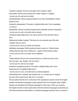 Twaimine ubushiku ‘We set out at night’ (from ubushiku ‘night’)
Aisa ulubilo ‘He/she came quickly (from ulubilo ‘speed’ or ‘rapidity’).
• by the use of a verb and an enclitic
Aandoleeshefye ‘He/she only/just looked at me’ (from Aandoleeshe ‘he/she
looked at me’).
Ameenshi naayakabako ‘The water is slightly/a little warm’ (from naayakaba
‘it is warm’)
Aleesekafye ‘He/she is just/only laughing (from aleeseka ‘he/she is laughing’).
• by the use of a verb, an enclitic and an adverb
Umukashi wakwe alifye bwino. His wife is just fine’ (from ali bwino ‘She is
fine’).
Abalumendo balifye mupeepi ‘The boys are very near/just near (from bali
mupeepi ‘they are near’).
• by the use of a verb, an enclitic and infinitive
Aishibafye ukwangala ‘She/he just/only knows to play (i.e. ‘She/he knows
nothing else but play’) from ‘aishiba uku - angala ‘she/he knows to play’)
• by the use of a verb, an enclitic and an adjective
79

Tulifye abeengi ‘We are very numerous/many (i.e. there are many of us’)
(from tuli aba - ingi’, literally: ‘We are many’).
• by the use of a verb and an adverb
Ameenshi naayakaba panoono ‘The water is slightly/a little warm’ (from
Kaba panoono ‘be slightly/a little warm’).
• by the use of a noun, an enclitic and a numerical adjective
Ubushikufye bumo ‘Literally: day only/just one; i.e. one day only or only/just
one day’ (from ubushi bumo ‘day one’ or ‘one day’).
We are certain that the form or structure of the expressions used to render the English
adverbs into Zambian languages is quite apparent from the examples under English
adverbs are translated into Zambian languages in other ways. When you compare
the English adverbs we discussed earlier with their Zambian languages equivalents you
will notice that almost all the latter (i.e. Zambian languages adverbs) have no marker in
 
