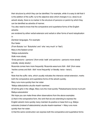 their structure by which they can be identified. For example, while it is easy to tell that it
is the addition of the suffix -ly to the adjective slow which changes it (i.e. slow) to an
adverb slowly, there is no marker in the structure of panoono or paniini by which they
can be identified as adverbs of manner.
You also need to know that the comparative and superlative forms of the English
adverbs
are rendered by either verbal extension and verbal or other forms of word reduplication
in
Zambian languages. For example:
Run faster
(From Butuka ‘run’ ‘Butukisha’ and ‘-sha ‘very much’ or ‘fast’)
Mary is the fastest runner
‘Maliya eubutukisha
Walk more slowly
‘Enda panoono - panoono’ (from enda ‘walk’ and panoono - panoono more slowly’
Literally: slowly slowly’)
Musonda comes here more frequently ‘Musonda eesa kuno libili - libili’ (from eesa
‘he/she comes and libili - libili ‘more frequently’ or literally: twice - twice’).
80

Note that the suffix -isha, which usually indicates the intensive verbal extension, marks
both the comparative and superlative forms of the adverb quickly.
Mary runs more quickly than her sister
‘Maliya alabutukisha ukucila nkashi naankwe’.
Of all the girls in the village, Mary runs the most quickly ‘Pabakashaana bonse mumushi
Maliya eubutukisha’
We hope you can make three other observations from the above examples:
(i) that in the comparative form, the verb that we are extending to express the
English adverb more quickly many maintain its positive or base form e.g. Maliya
eubutuka (instead of alabutukisha) ukucila nkashi-naankwe’ = Mary runs more
quickly than her sister.
ii) that the same construction can express both the comparative and superlative forms
 
