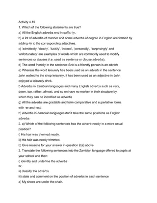 Activity 4.15
1. Which of the following statements are true?
a) All the English adverbs end in suffix -ly.
b) A lot of adverbs of manner and some adverbs of degree in English are formed by
adding -ly to the corresponding adjectives.
c) ‘admittedly’ ‘clearly’, ‘luckily’, ‘indeed’, ‘personally’, ‘surprisingly’ and
‘unfortunately’ are examples of words which are commonly used to modify
sentences or clauses (i.e. used as sentence or clause adverbs).
d) The word friendly in the sentence She is a friendly person is an adverb
e) Whereas the word leisurely has been used as an adverb in the sentence
John walked to the shop leisurely, it has been used as an adjective in John
enjoyed a leisurely drink.
f) Adverbs in Zambian languages and many English adverbs such as very,
down, too, rather, almost, and so on have no marker in their structure by
which they can be identified as adverbs
g) All the adverbs are gradable and form comparative and superlative forms
with -er and -est.
h) Adverbs in Zambian languages don’t take the same positions as English
adverbs
2. a) Which of the following sentences has the adverb neatly in a more usual
position?
i) His hair was trimmed neatly.
ii) His hair was neatly trimmed.
b) Give reasons for your answer in question 2(a) above
3. Translate the following sentences into the Zambian language offered to pupils at
your school and then:
i) identify and underline the adverbs
82

ii) classify the adverbs
iii) state and comment on the position of adverbs in each sentence
a) My shoes are under the chair.
 