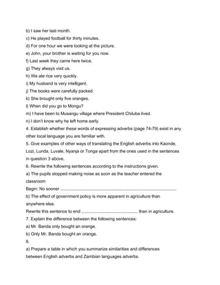 b) I saw her last month.
c) He played football for thirty minutes.
d) For one hour we were looking at the picture.
e) John, your brother is waiting for you now.
f) Last week they came here twice.
g) They always visit us.
h) We ate rice very quickly.
i) My husband is very intelligent.
j) The books were carefully packed.
k) She brought only five oranges.
l) When did you go to Mongu?
m) I have been to Musangu village where President Chiluba lived.
n) I don’t know why he left home early.
4. Establish whether these words of expressing adverbs (page 74-79) exist in any
other local language you are familiar with.
5. Give examples of other ways of translating the English adverbs into Kaonde,
Lozi, Lunda, Luvale, Nyanja or Tonga apart from the ones used in the sentences
in question 3 above.
6. Rewrite the following sentences according to the instructions given.
a) The pupils stopped making noise as soon as the teacher entered the
classroom
Begin: No sooner .................................................................................................
b) The effect of government policy is more apparent in agriculture than
anywhere else.
Rewrite this sentence to end ............................................... than in agriculture.
7. Explain the difference between the following sentences:
a) Mr. Banda only bought an orange.
b) Only Mr. Banda bought an orange.
8.
a) Prepare a table in which you summarize similarities and differences
between English adverbs and Zambian languages adverbs.
 