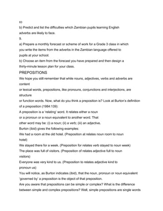 83

b) Predict and list the difficulties which Zambian pupils learning English
adverbs are likely to face.
9.
a) Prepare a monthly forecast or scheme of work for a Grade 3 class in which
you write the items from the adverbs in the Zambian language offered to
pupils at your school.
b) Choose an item from the forecast you have prepared and then design a
thirty-minute lesson plan for your class.
PREPOSITIONS
We hope you still remember that while nouns, adjectives, verbs and adverbs are
content
or lexical words, prepositions, like pronouns, conjunctions and interjections, are
structure
or function words. Now, what do you think a preposition is? Look at Burton’s definition
of a preposition (1984:139):
A preposition is a ‘relating’ word. It relates either a noun
or a pronoun or a noun equivalent to another word. That
other word may be: (i) a noun; (ii) a verb; (iii) an adjective.
Burton (ibid) gives the following examples:
We had a room at the old hotel. (Preposition at relates noun room to noun
hotel)
We stayed there for a week. (Preposition for relates verb stayed to noun week)
The place was full of visitors. (Preposition of relates adjective full to noun
visitors)
Everyone was very kind to us. (Preposition to relates adjective kind to
pronoun us)
You will notice, as Burton indicates (ibid), that the noun, pronoun or noun equivalent
‘governed by’ a preposition is the object of that preposition.
Are you aware that prepositions can be simple or complex? What is the difference
between simple and complex prepositions? Well, simple prepositions are single words
 