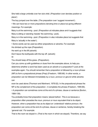 She held a large umbrella over her sick child. (Preposition over denotes position or
place’)
The boy jumped over the table. (The preposition over ‘suggest movement’).
• We can have two or more prepositions denoting time or place but giving different
meanings. For example:
Mary is at the swimming - pool. (Preposition at indicates place and it suggests that
Mary is sitting or standing ‘beside’ the swimming - pool).
Mary is in the swimming - pool. (Preposition in also indicates place but suggests that
Mary is ‘actually in the water’).
• Some words can be used as either prepositions or adverbs. For example:
He climbed up the rope (Preposition)
He went up in the lift (adverb)
Don’t leave the toothpaste with the top off. (adverb)
86

You should keep off the grass. (Preposition).
Can you come up with guidelines or clues from the examples above, to help you
determine whether a word has been used as an adverb or a preposition? Look at the
examples again. You should remember that a preposition is followed by a noun phrase
(NP) to form a prepositional phrase (Prep) (Freeborn, 1995:66). In other words, a
preposition can be followed immediately by a noun, pronoun or gerund while adverbs
can
even be used alone (Thomson and Martinent, 1979:52). In the prepositional phrase the
NP is the complement of the preposition - it completes the phrase (Freeborn, 1995:66).
• A preposition can sometimes come at the end of a phrase, clause or sentence (Burton,
1984:139).
You probably know that preposition means ‘placed before’. This is so because a
preposition often precedes the noun, pronoun or noun equivalent that is its object.
However, when a preposition has as its object an ‘understood’ relative pronoun, the
preposition can come at the end of a phrase, clause or sentence, hereby breaking the
‘general rule’. For example:
That is the room we stayed in. (That is the room in which we stayed). Therefore, we say
 