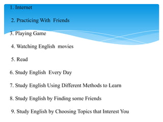1. Internet

2. Practicing With Friends

3. Playing Game

4. Watching English movies

5. Read

6. Study English Every Day

7. Study English Using Different Methods to Learn

8. Study English by Finding some Friends

9. Study English by Choosing Topics that Interest You
 