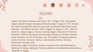 SEJARA
H
Inggris menjajah Indonesia dari tahun 1811 hingga 1816. Penjajahan
Inggris diawali dengan datangnya Belanda pada 4 Agustus 1811 dengan
60 kapal di pelabuhan Batavia yang saat itu dikuasai Rep Bataaf yang
dipimpin Jan Willem Jansens. Pada tanggal 26 Agustus 1811, Batavia
jatuh ke tangan Inggris. Pasukan perang Inggris dibawah Sir Thomas
Stamford Raffles melakukan penyerangan kepada Jan Willem Jansens
yang melarikan diri ke Semarang, dan menyingkir ke Mangkunegaran
untuk meminta bantuan. Namun, sesampainya di Desa Tuntang,
Kecamatan Tuntang, Kab.
Semarang, Inggris memaksa Jansens menyerah dan ditandatanginya
Kapitulasi Tuntang. Kapitulasi Tuntang adalah surat perjanjian menyerahnya
Belanda ke Inggris.
 