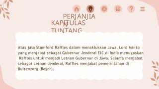 PERJANJIA
N
KAPITULAS
TUNTANG
Atas jasa Stamford Raffles dalam menaklukkan Jawa, Lord Minto
yang menjabat sebagai Gubernur Jenderal EIC di India menugaskan
Raffles untuk menjadi Letnan Gubernur di Jawa. Selama menjabat
sebagai Letnan Jenderal, Raffles menjabat pemerintahan di
Buitenzorg (Bogor).
 