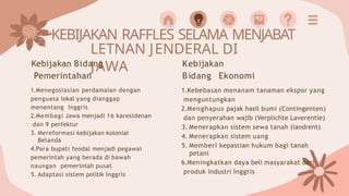 KEBIJAKAN RAFFLES SELAMA MENJABAT
LETNAN JENDERAL DI
JAWA
Kebijakan Bidang
Pemerintahan
1.Menegosiasian perdamaian dengan
penguasa lokal yang dianggap
menentang Inggris
2.Membagi Jawa menjadi 16 karesidenan
dan 9 perfektur
3. Mereformasi kebijakan kolonial
Belanda
4.Para bupati feodal menjadi pegawai
pemerintah yang berada di bawah
naungan pemerintah pusat
5. Adaptasi sistem politik Inggris
Kebijakan
Bidang Ekonomi
1.Kebebasan menanam tanaman ekspor yang
menguntungkan
2.Menghapus pajak hasil bumi (Contingenten)
dan penyerahan wajib (Verplichte Laverentie)
3. Menerapkan sistem sewa tanah (landrent)
4. Menerapkan sistem uang
5. Memberi kepastian hukum bagi tanah
petani
6.Meningkatkan daya beli masyarakat dari
produk industri Inggris
 