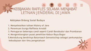 KEBIJAKAN RAFFLES SELAMA MENJABAT
LETNAN JENDERAL DI JAWA
Kebijakan Bidang Sosial Budaya
1. Menyelesaikan tulisan History of Java
2. Penemuan bunga Rafflesia Arnoldi
3. Pemugaran beberapa candi seperti Candi Borobudur dan Prambanan
4. Mengembangkan pusat penelitian Kebun Raya Bogor
5.Mendukung berdirinya Bataviaach Genootschap sebagai perkumpulan
kebudayaan dan ilmu pengetahuan
 