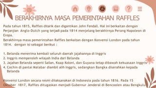 BERAKHIRNYA MASA PEMERINTAHAN RAFFLES
Pada tahun 1815, Raffles ditarik dan digantikan John Fendall. Hal ini berkaitan dengan
Perjanjian Anglo-Dutch yang terjadi pada 1814 menjelang berakhirnya Perang Napoleon di
Eropa.
Berakhirnya masa pemerintahan Raffles berkaitan dengan Konvensi London pada tahun
1814. dengan isi sebagai berikut :
1. Belanda menerima kembali seluruh daerah jajahannya di Inggris
2. Inggris memperoleh wilayah India dari Belanda
3. Jajahan Belanda seperti Sailan, Kaap Koloni, dan Guyana tetap dibawah kekuasaan Inggris
4. Cochin di pantai Malabar diambil alih Inggris, sedangkan Bangka diserahkan kepada
Belanda
Konvensi London secara resmi dilaksanakan di Indonesia pada tahun 1816. Pada 15
Oktober 1817, Raffles ditugaskan menjadi Gubernur Jenderal di Bencoolen atau Bengkulu
 