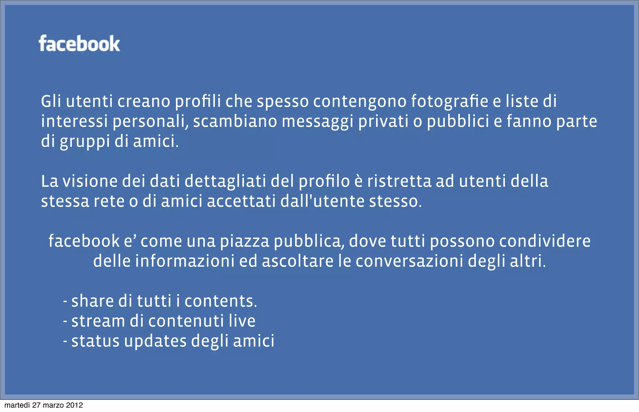 Gli utenti creano proﬁli che spesso contengono fotograﬁe e liste di
         interessi personali, scambiano messaggi privati o pubblici e fanno parte
         di gruppi di amici.

         La visione dei dati dettagliati del proﬁlo è ristretta ad utenti della
         stessa rete o di amici accettati dall'utente stesso.

           facebook e’ come una piazza pubblica, dove tutti possono condividere
                delle informazioni ed ascoltare le conversazioni degli altri.

               - share di tutti i contents.
               - stream di contenuti live
               - status updates degli amici


martedì 27 marzo 2012
 