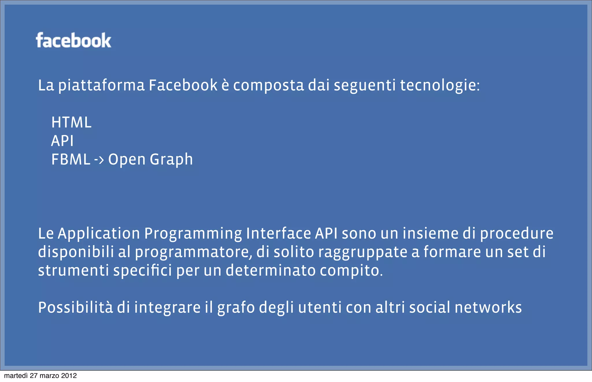 La piattaforma Facebook è composta dai seguenti tecnologie:

             HTML
             API
             FBML -> Open Graph



         Le Application Programming Interface API sono un insieme di procedure
         disponibili al programmatore, di solito raggruppate a formare un set di
         strumenti speciﬁci per un determinato compito.

         Possibilità di integrare il grafo degli utenti con altri social networks



martedì 27 marzo 2012
 